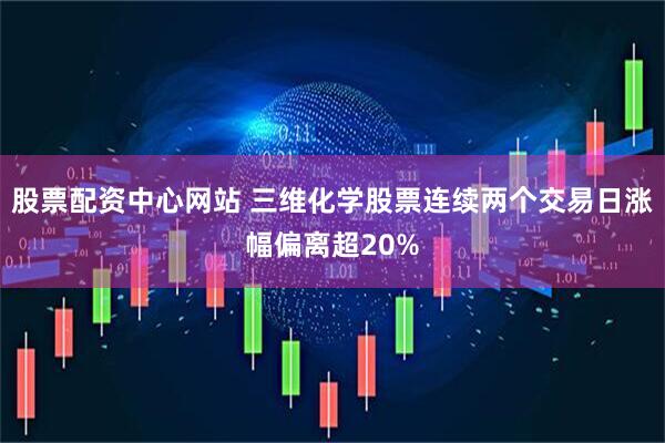 股票配资中心网站 三维化学股票连续两个交易日涨幅偏离超20%