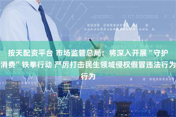 按天配资平台 市场监管总局：将深入开展“守护消费”铁拳行动 严厉打击民生领域侵权假冒违法行为