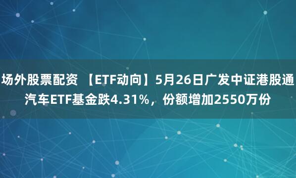 场外股票配资 【ETF动向】5月26日广发中证港股通汽车ETF基金跌4.31%，份额增加2550万份