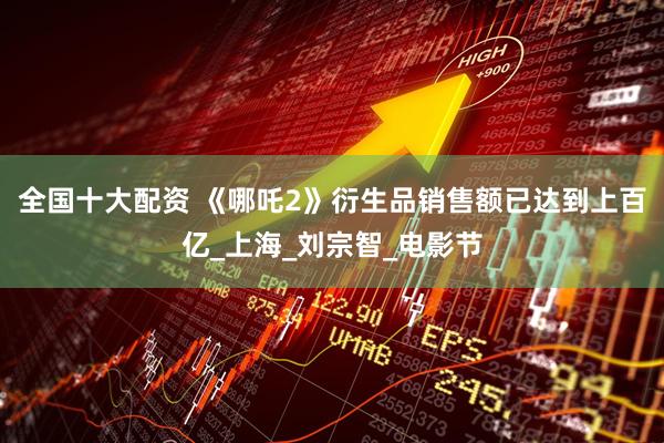 全国十大配资 《哪吒2》衍生品销售额已达到上百亿_上海_刘宗智_电影节