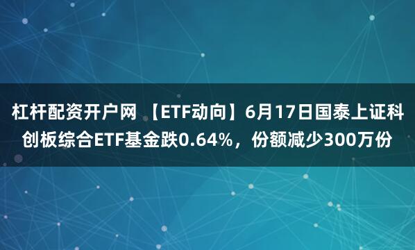 杠杆配资开户网 【ETF动向】6月17日国泰上证科创板综合ETF基金跌0.64%，份额减少300万份