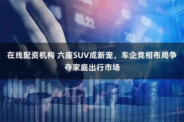 在线配资机构 六座SUV成新宠，车企竞相布局争夺家庭出行市场