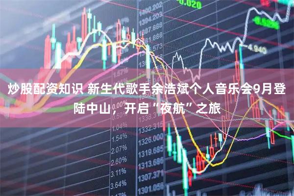 炒股配资知识 新生代歌手余浩斌个人音乐会9月登陆中山，开启“夜航”之旅
