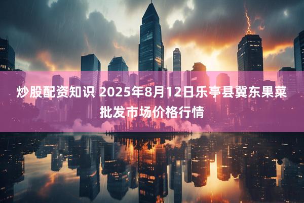 炒股配资知识 2025年8月12日乐亭县冀东果菜批发市场价格行情