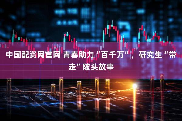 中国配资网官网 青春助力“百千万”，研究生“带走”陂头故事