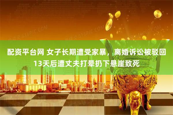 配资平台网 女子长期遭受家暴，离婚诉讼被驳回13天后遭丈夫打晕扔下悬崖致死
