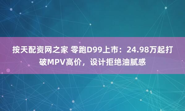 按天配资网之家 零跑D99上市：24.98万起打破MPV高价，设计拒绝油腻感