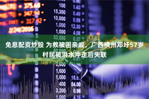 免息配资炒股 为救被困亲戚，广西横州邓圩57岁村民被洪水冲走后失联